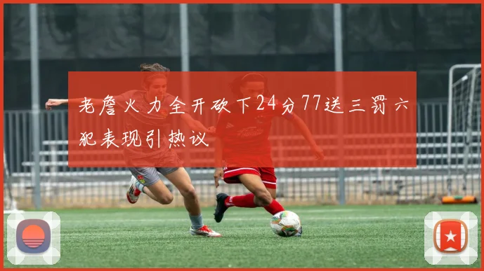 老詹火力全开砍下24分77送三罚六犯表现引热议