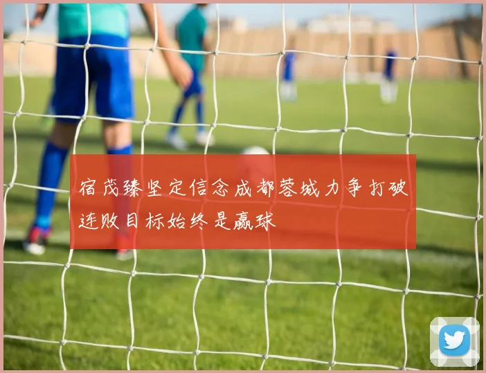 宿茂臻坚定信念成都蓉城力争打破连败目标始终是赢球